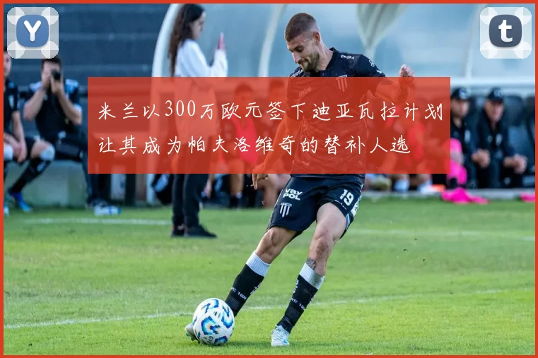 米兰以300万欧元签下迪亚瓦拉计划让其成为帕夫洛维奇的替补人选