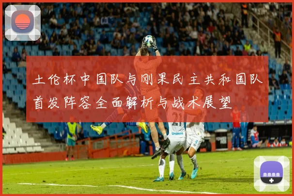 土伦杯中国队与刚果民主共和国队首发阵容全面解析与战术展望