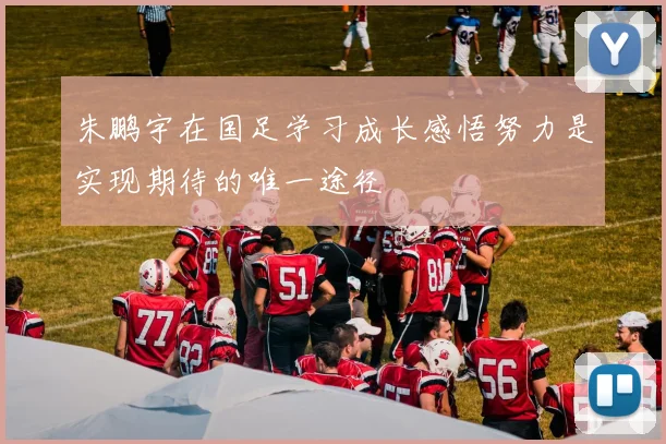 朱鹏宇在国足学习成长感悟努力是实现期待的唯一途径