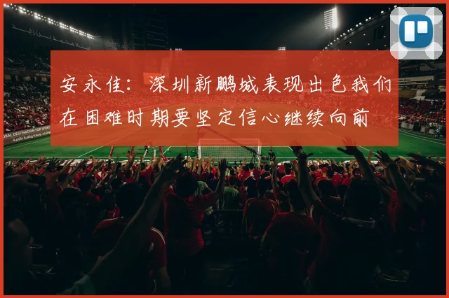 安永佳：深圳新鹏城表现出色我们在困难时期要坚定信心继续向前