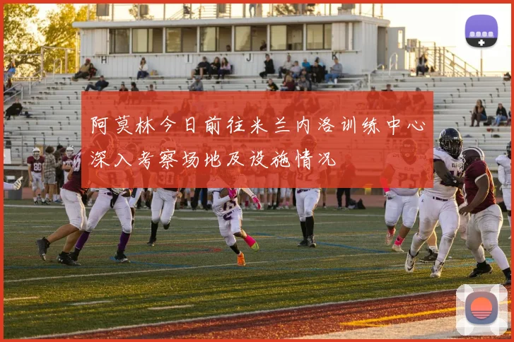 阿莫林今日前往米兰内洛训练中心深入考察场地及设施情况
