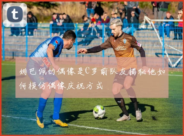 姆巴佩的偶像是C罗前队友揭秘他如何模仿偶像庆祝方式