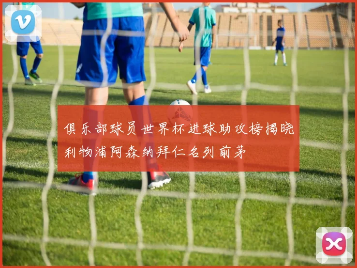 俱乐部球员世界杯进球助攻榜揭晓利物浦阿森纳拜仁名列前茅