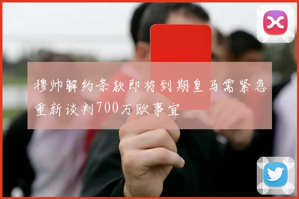 穆帅解约条款即将到期皇马需紧急重新谈判700万欧事宜