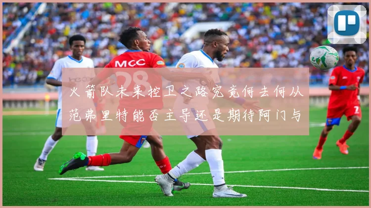 火箭队未来控卫之路究竟何去何从范弗里特能否主导还是期待阿门与谢泼德崛起