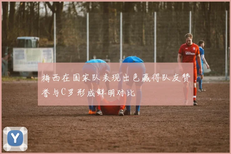 梅西在国家队表现出色赢得队友赞誉与C罗形成鲜明对比