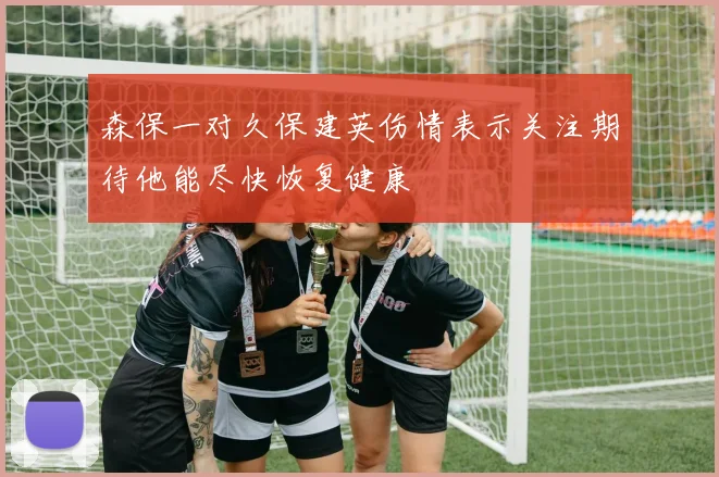 森保一对久保建英伤情表示关注期待他能尽快恢复健康