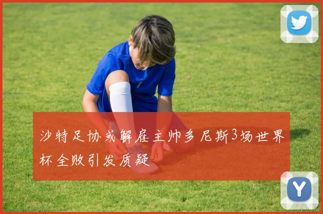 沙特足协或解雇主帅多尼斯3场世界杯全败引发质疑