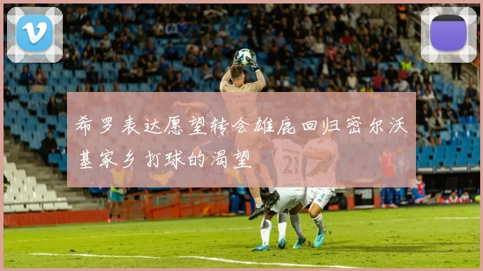 希罗表达愿望转会雄鹿回归密尔沃基家乡打球的渴望