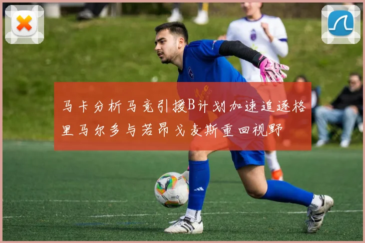 马卡分析马竞引援B计划加速追逐格里马尔多与若昂戈麦斯重回视野