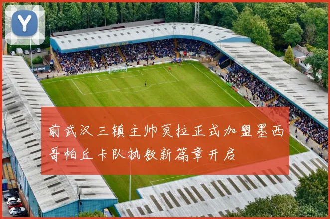 前武汉三镇主帅莫拉正式加盟墨西哥帕丘卡队执教新篇章开启