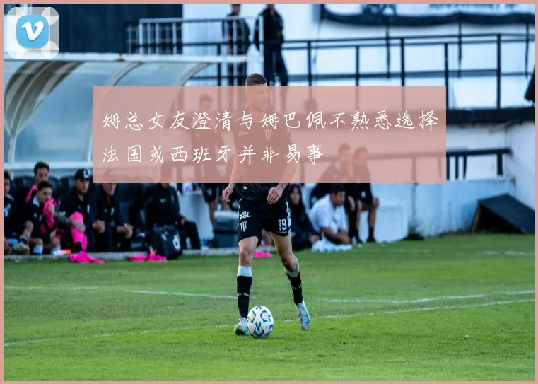姆总女友澄清与姆巴佩不熟悉选择法国或西班牙并非易事