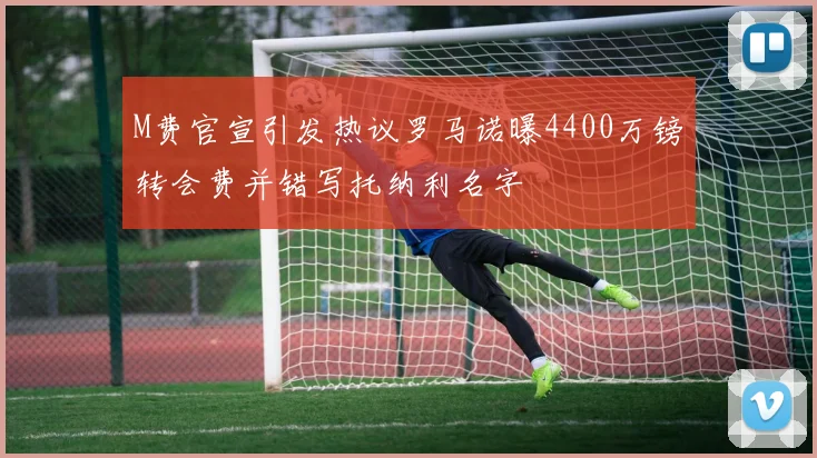 M费官宣引发热议罗马诺曝4400万镑转会费并错写托纳利名字