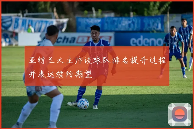 亚特兰大主帅谈球队排名提升过程并表达续约期望