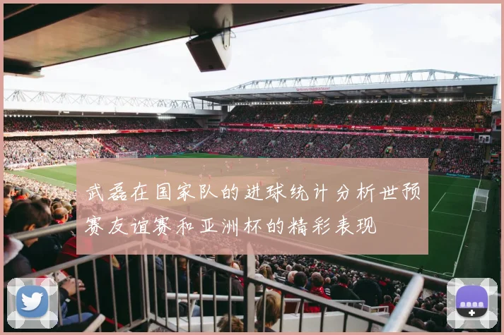武磊在国家队的进球统计分析世预赛友谊赛和亚洲杯的精彩表现