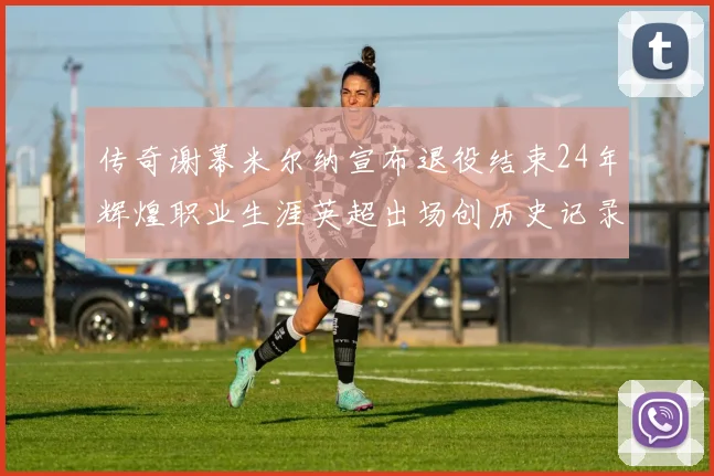 传奇谢幕米尔纳宣布退役结束24年辉煌职业生涯英超出场创历史记录