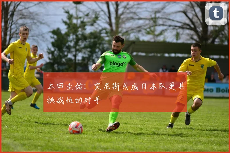 本田圭佑：突尼斯或成日本队更具挑战性的对手