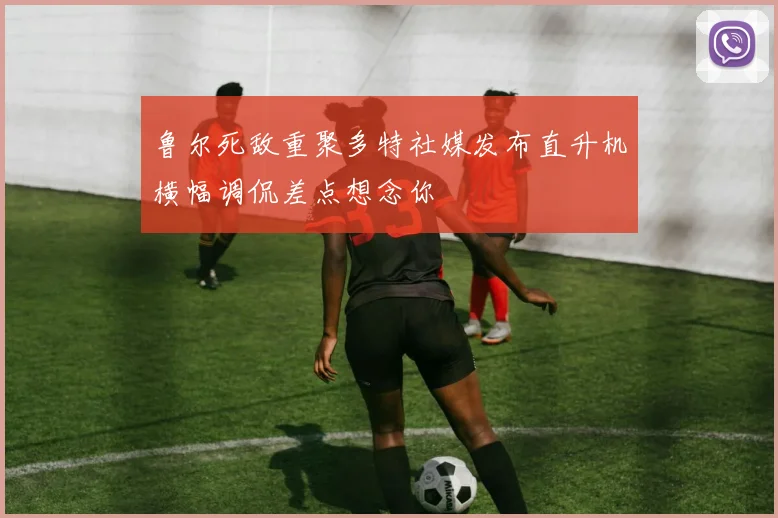 鲁尔死敌重聚多特社媒发布直升机横幅调侃差点想念你