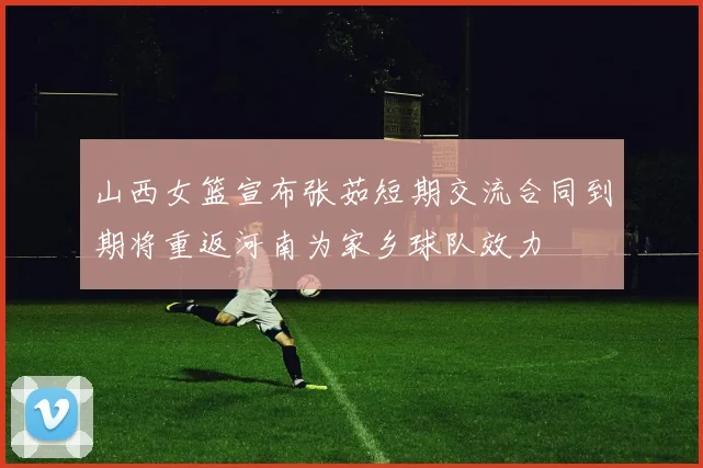 山西女篮宣布张茹短期交流合同到期将重返河南为家乡球队效力