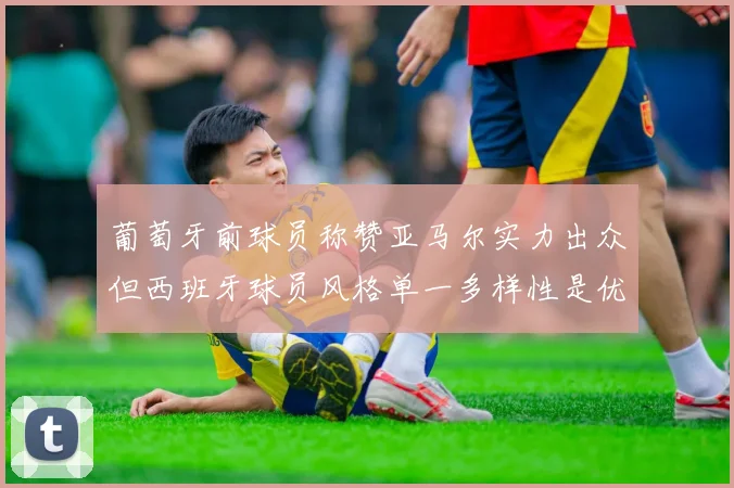 葡萄牙前球员称赞亚马尔实力出众但西班牙球员风格单一多样性是优势