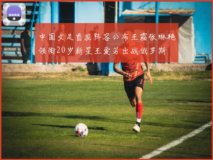 中国女足首发阵容公布王霜张琳艳领衔20岁新星王爱芳出战俄罗斯
