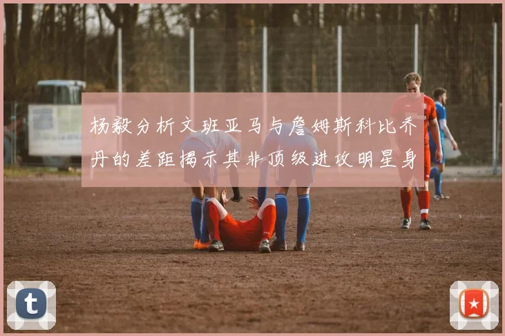 杨毅分析文班亚马与詹姆斯科比乔丹的差距揭示其非顶级进攻明星身份