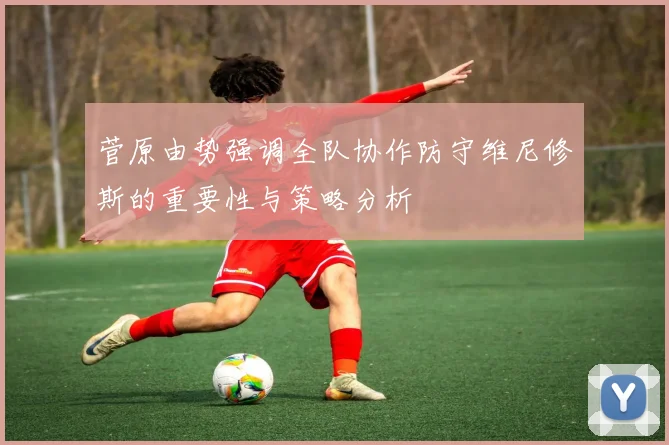 菅原由势强调全队协作防守维尼修斯的重要性与策略分析
