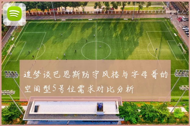 追梦谈巴恩斯防守风格与字母哥的空间型5号位需求对比分析