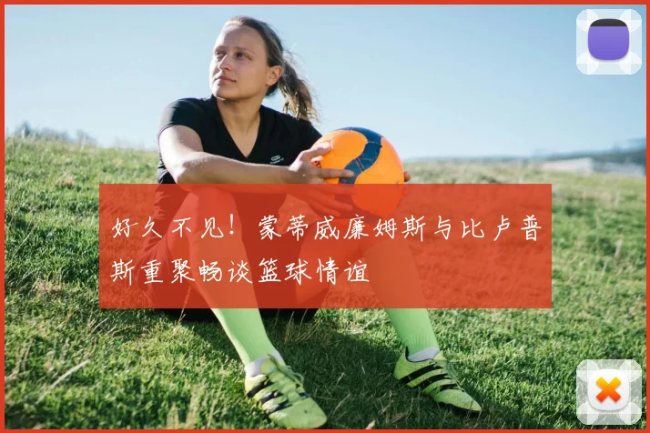 好久不见！蒙蒂威廉姆斯与比卢普斯重聚畅谈篮球情谊