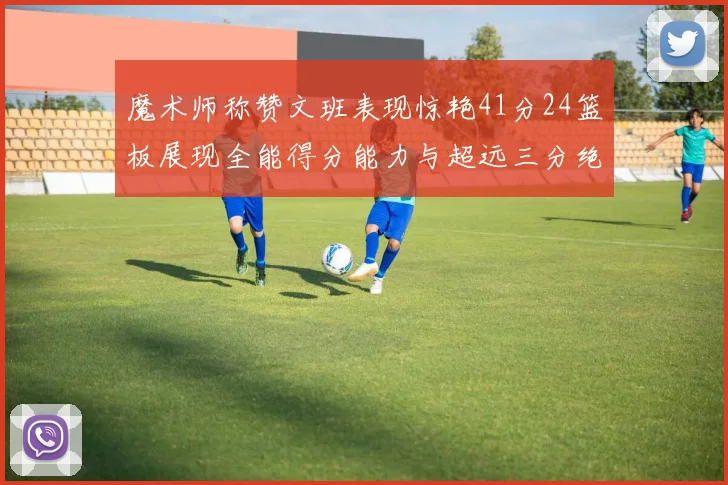 魔术师称赞文班表现惊艳41分24篮板展现全能得分能力与超远三分绝技