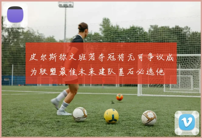 皮尔斯称文班若夺冠将无可争议成为联盟最佳未来建队基石必选他