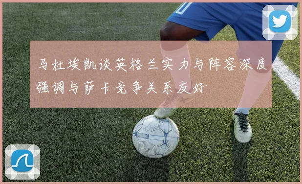 马杜埃凯谈英格兰实力与阵容深度强调与萨卡竞争关系友好