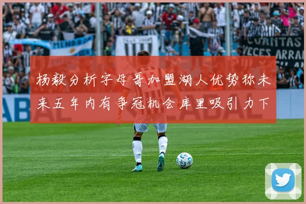 杨毅分析字母哥加盟湖人优势称未来五年内有争冠机会库里吸引力下降