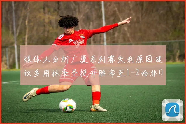 媒体人分析广厦系列赛失利原因建议多用林秉圣提升胜率至1-2而非0-3