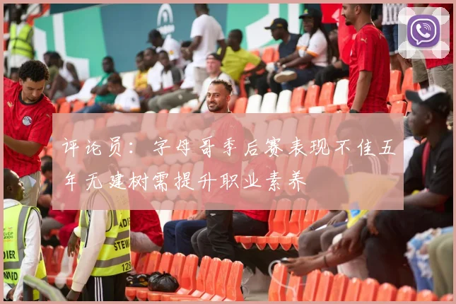 评论员：字母哥季后赛表现不佳五年无建树需提升职业素养